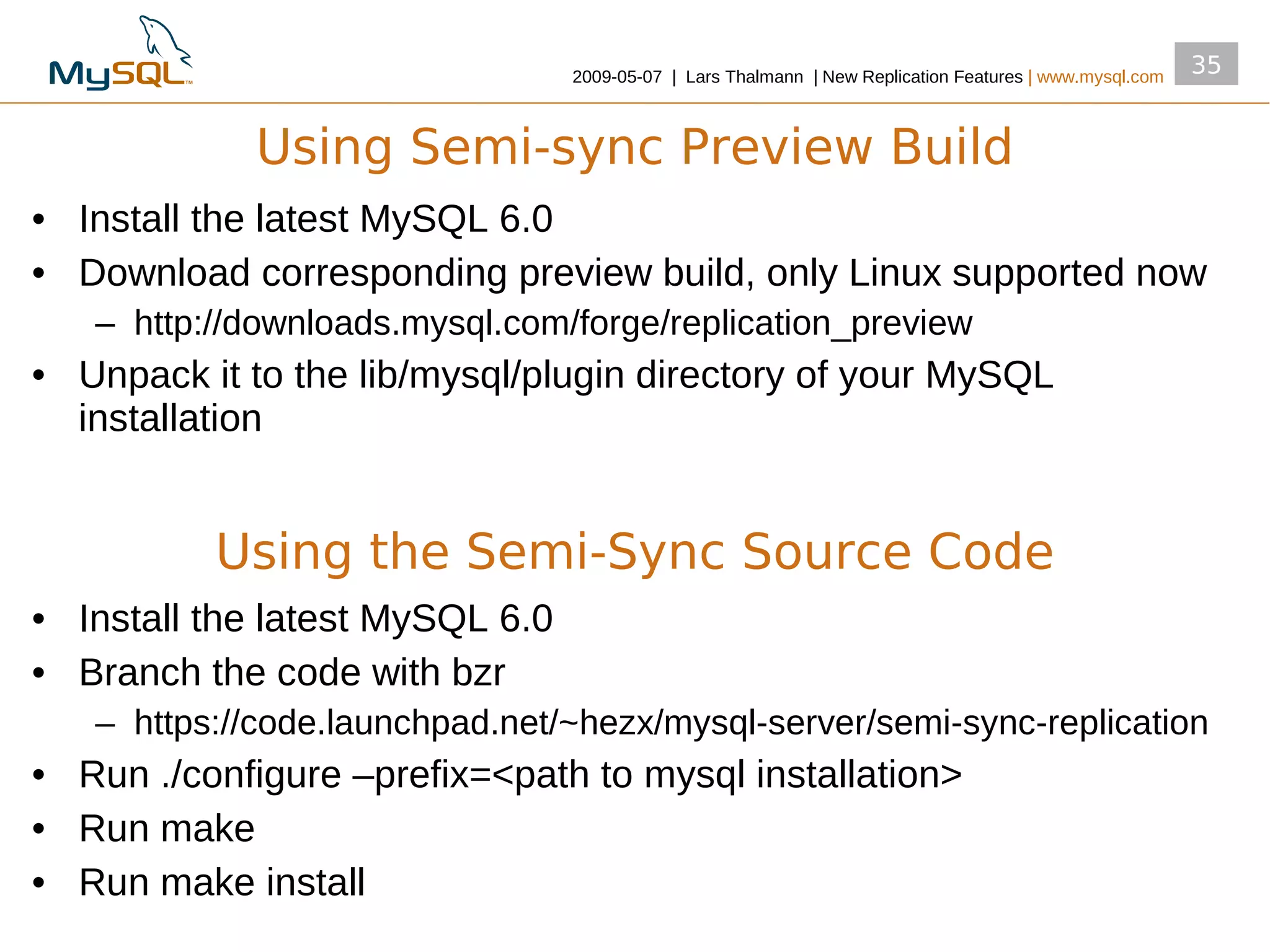 2009­05­07 | Lars Thalmann | New Replication Features | www.mysql.com
                                                                                                         35


             Using Semi-sync Preview Build
• Install the latest MySQL 6.0
• Download corresponding preview build, only Linux supported now
   – http://downloads.mysql.com/forge/replication_preview
• Unpack it to the lib/mysql/plugin directory of your MySQL
  installation


          Using the Semi-Sync Source Code
• Install the latest MySQL 6.0
• Branch the code with bzr
   – https://code.launchpad.net/~hezx/mysql­server/semi­sync­replication
• Run ./configure –prefix=<path to mysql installation>
• Run make
• Run make install
 