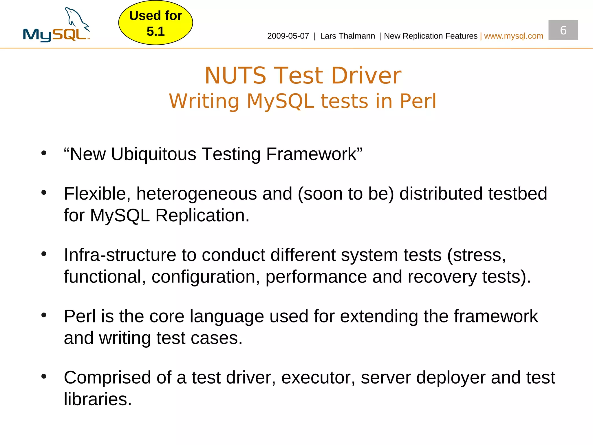 Used for
              5.1            2009­05­07 | Lars Thalmann | New Replication Features | www.mysql.com
                                                                                                     6



                       NUTS Test Driver
                 Writing MySQL tests in Perl

●
    “New Ubiquitous Testing Framework”
●
    Flexible, heterogeneous and (soon to be) distributed testbed
    for MySQL Replication.
●
    Infra­structure to conduct different system tests (stress,
    functional, configuration, performance and recovery tests).
●
    Perl is the core language used for extending the framework
    and writing test cases.
●
    Comprised of a test driver, executor, server deployer and test
    libraries.
 