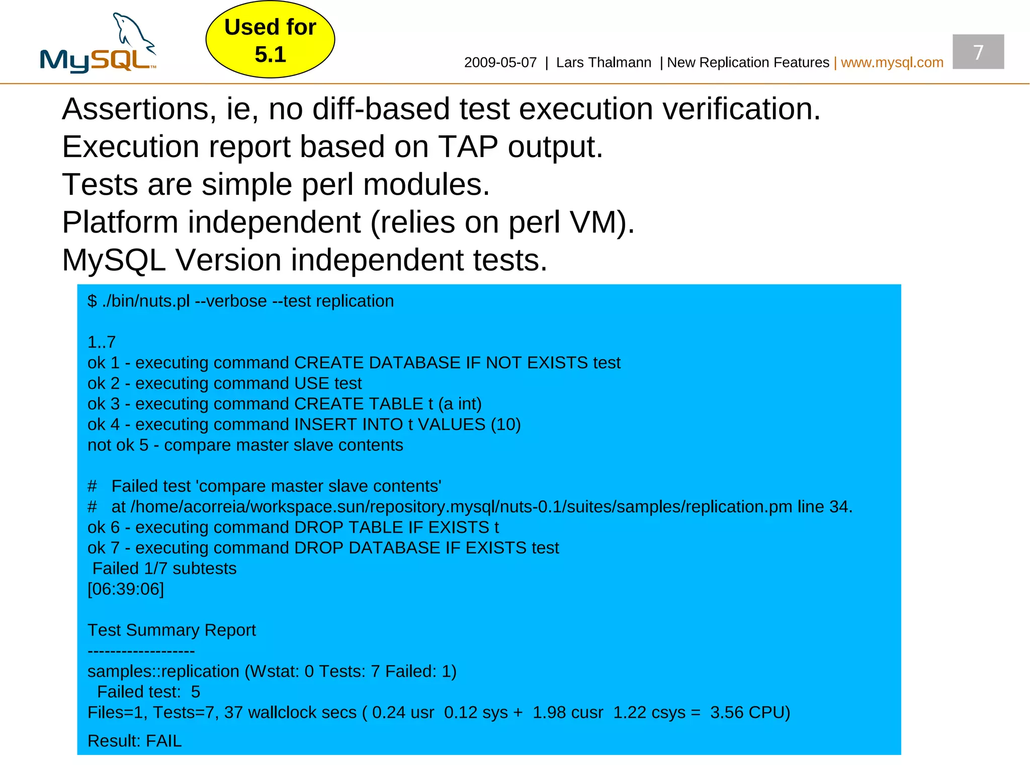 Used for
                      5.1                        2009­05­07 | Lars Thalmann | New Replication Features | www.mysql.com
                                                                                                                         7

Assertions, ie, no diff­based test execution verification.
Execution report based on TAP output.
Tests are simple perl modules.
Platform independent (relies on perl VM).
MySQL Version independent tests.
 $ ./bin/nuts.pl ­­verbose ­­test replication

 1..7
 ok 1 ­ executing command CREATE DATABASE IF NOT EXISTS test
 ok 2 ­ executing command USE test
 ok 3 ­ executing command CREATE TABLE t (a int)
 ok 4 ­ executing command INSERT INTO t VALUES (10)
 not ok 5 ­ compare master slave contents

 # Failed test 'compare master slave contents'
 # at /home/acorreia/workspace.sun/repository.mysql/nuts­0.1/suites/samples/replication.pm line 34.
 ok 6 ­ executing command DROP TABLE IF EXISTS t
 ok 7 ­ executing command DROP DATABASE IF EXISTS test
  Failed 1/7 subtests
 [06:39:06]

 Test Summary Report
 ­­­­­­­­­­­­­­­­­­­
 samples::replication (Wstat: 0 Tests: 7 Failed: 1)
   Failed test: 5
 Files=1, Tests=7, 37 wallclock secs ( 0.24 usr 0.12 sys + 1.98 cusr 1.22 csys = 3.56 CPU)
 Result: FAIL
 