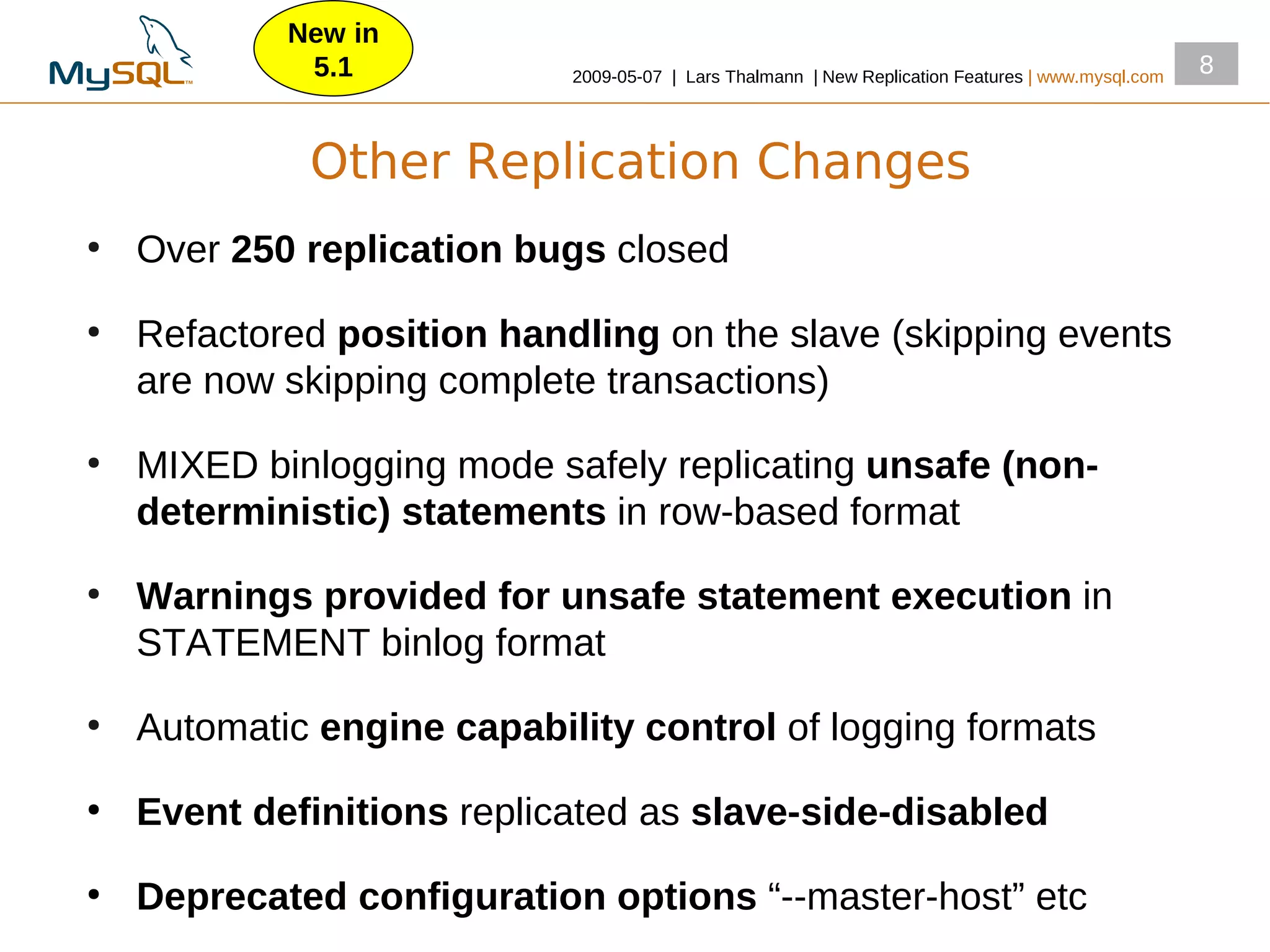 New in
             5.1            2009­05­07 | Lars Thalmann | New Replication Features | www.mysql.com
                                                                                                    8



             Other Replication Changes
●
    Over 250 replication bugs closed
●
    Refactored position handling on the slave (skipping events
    are now skipping complete transactions)
●
    MIXED binlogging mode safely replicating unsafe (non-
    deterministic) statements in row­based format
●
    Warnings provided for unsafe statement execution in
    STATEMENT binlog format
●
    Automatic engine capability control of logging formats
●
    Event definitions replicated as slave-side-disabled
●
    Deprecated configuration options “­­master­host” etc
 