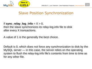 New in
              6.0/5.4           2009­05­07 | Lars Thalmann | New Replication Features | www.mysql.com
                                                                                                        14




            Slave Position Synchronization

If sync_relay_log_info = X > 0,
then the slave synchronizes its relay­log.info file to disk
after every X transactions.

A value of 1 is the generally the best choice.


Default is 0, which does not force any synchronization to disk by the
MySQL server — in this case, the server relies on the operating
system to flush the relay­log.info file's contents from time to time as
for any other file.
 