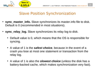 New in
              6.0/5.4          2009­05­07 | Lars Thalmann | New Replication Features | www.mysql.com
                                                                                                       15




             Slave Position Synchronization

• sync_master_info. Slave synchronizes its master.info file to disk.
  Default is 0 (recommended in most situations).

• sync_relay_log. Slave synchronizes its relay log to disk.

   • Default value is 0, which means that the OS is responsible for
     syncing.

   • A value of 1 is the safest choice, because in the event of a
     crash you lose at most one statement or transaction from the
     relay log.

   • A value of 1 is also the slowest choice (unless the disk has a
     battery­backed cache, which makes synchronization very fast).
 