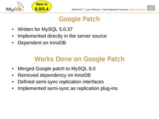New in
           6.0/5.4          2009­05­07 | Lars Thalmann | New Replication Features | www.mysql.com
                                                                                                    22


                      Google Patch
• Written for MySQL 5.0.37
• Implemented directly in the server source
• Dependent on InnoDB


           Works Done on Google Patch
•   Merged Google patch to MySQL 6.0
•   Removed dependency on InnoDB
•   Defined semi­sync replication interfaces
•   Implemented semi­sync as replication plug­ins
 