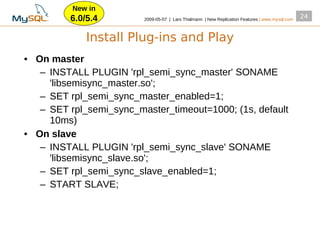 New in
         6.0/5.4         2009­05­07 | Lars Thalmann | New Replication Features | www.mysql.com
                                                                                                 24


             Install Plug-ins and Play
• On master
   – INSTALL PLUGIN 'rpl_semi_sync_master' SONAME
     'libsemisync_master.so';
   – SET rpl_semi_sync_master_enabled=1;
   – SET rpl_semi_sync_master_timeout=1000; (1s, default
     10ms)
• On slave
   – INSTALL PLUGIN 'rpl_semi_sync_slave' SONAME
     'libsemisync_slave.so';
   – SET rpl_semi_sync_slave_enabled=1;
   – START SLAVE;
 