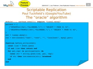 Feature
             Preview             2009­05­07 | Lars Thalmann | New Replication Features | www.mysql.com
                                                                                                         30


                   Scriptable Replication
               Paul Tuckfield’s (Google/YouTube)
                  The “oracle” algorithm
module(..., package.seeall); require “luasql.mysql”
pattern = {
   ["UPDATE%s+(%w+).*%s(WHERE.*)"] = "SELECT * FROM %1 %2",
   ["DELETE%s+FROM%s+(%w+).*%s(WHERE.*)"] = "SELECT * FROM %1 %2",
}
env = luasql.mysql()
con = env:connect("test", “root”, “”, “localhost”, mysql.port)

function before_write(event)
  local line = event.query
  if not line then return end
  for pat,repl in pairs(pattern) do
    local str = string.gsub(line, pat, repl)
    if str then con:execute(str); breakend
  end
end
 