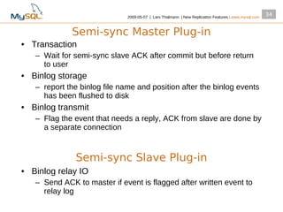 2009­05­07 | Lars Thalmann | New Replication Features | www.mysql.com
                                                                                                      34


             Semi-sync Master Plug-in
• Transaction
   – Wait for semi­sync slave ACK after commit but before return
     to user
• Binlog storage
   – report the binlog file name and position after the binlog events
     has been flushed to disk
• Binlog transmit
   – Flag the event that needs a reply, ACK from slave are done by
     a separate connection



              Semi-sync Slave Plug-in
• Binlog relay IO
   – Send ACK to master if event is flagged after written event to
     relay log
 