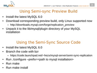 2009­05­07 | Lars Thalmann | New Replication Features | www.mysql.com
                                                                                                         35


             Using Semi-sync Preview Build
• Install the latest MySQL 6.0
• Download corresponding preview build, only Linux supported now
   – http://downloads.mysql.com/forge/replication_preview
• Unpack it to the lib/mysql/plugin directory of your MySQL
  installation


          Using the Semi-Sync Source Code
• Install the latest MySQL 6.0
• Branch the code with bzr
   – https://code.launchpad.net/~hezx/mysql­server/semi­sync­replication
• Run ./configure –prefix=<path to mysql installation>
• Run make
• Run make install
 