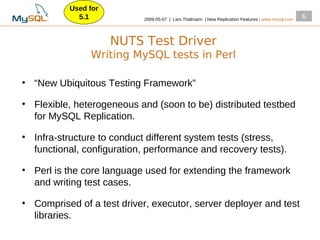 Used for
              5.1            2009­05­07 | Lars Thalmann | New Replication Features | www.mysql.com
                                                                                                     6



                       NUTS Test Driver
                 Writing MySQL tests in Perl

●
    “New Ubiquitous Testing Framework”
●
    Flexible, heterogeneous and (soon to be) distributed testbed
    for MySQL Replication.
●
    Infra­structure to conduct different system tests (stress,
    functional, configuration, performance and recovery tests).
●
    Perl is the core language used for extending the framework
    and writing test cases.
●
    Comprised of a test driver, executor, server deployer and test
    libraries.
 