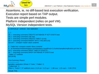 Used for
                      5.1                        2009­05­07 | Lars Thalmann | New Replication Features | www.mysql.com
                                                                                                                         7

Assertions, ie, no diff­based test execution verification.
Execution report based on TAP output.
Tests are simple perl modules.
Platform independent (relies on perl VM).
MySQL Version independent tests.
 $ ./bin/nuts.pl ­­verbose ­­test replication

 1..7
 ok 1 ­ executing command CREATE DATABASE IF NOT EXISTS test
 ok 2 ­ executing command USE test
 ok 3 ­ executing command CREATE TABLE t (a int)
 ok 4 ­ executing command INSERT INTO t VALUES (10)
 not ok 5 ­ compare master slave contents

 # Failed test 'compare master slave contents'
 # at /home/acorreia/workspace.sun/repository.mysql/nuts­0.1/suites/samples/replication.pm line 34.
 ok 6 ­ executing command DROP TABLE IF EXISTS t
 ok 7 ­ executing command DROP DATABASE IF EXISTS test
  Failed 1/7 subtests
 [06:39:06]

 Test Summary Report
 ­­­­­­­­­­­­­­­­­­­
 samples::replication (Wstat: 0 Tests: 7 Failed: 1)
   Failed test: 5
 Files=1, Tests=7, 37 wallclock secs ( 0.24 usr 0.12 sys + 1.98 cusr 1.22 csys = 3.56 CPU)
 Result: FAIL
 