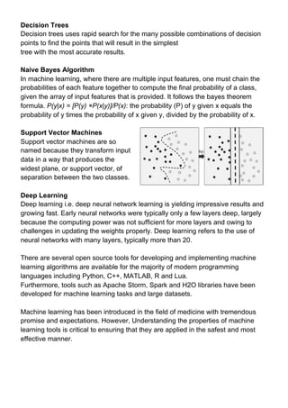 Decision Trees
Decision trees uses rapid search for the many possible combinations of decision
points to find the points that will result in the simplest
tree with the most accurate results.
Naive Bayes Algorithm
In machine learning, where there are multiple input features, one must chain the
probabilities of each feature together to compute the final probability of a class,
given the array of input features that is provided. It follows the bayes theorem
formula. ​P(y|x) = [P(y) ×P(x|y)]/P(x)​: the probability (P) of y given x equals the
probability of y times the probability of x given y, divided by the probability of x.
Support Vector Machines
Support vector machines are so
named because they transform input
data in a way that produces the
widest plane, or support vector, of
separation between the two classes.
Deep Learning
Deep learning i.e. deep neural network learning is yielding impressive results and
growing fast. Early neural networks were typically only a few layers deep, largely
because the computing power was not sufficient for more layers and owing to
challenges in updating the weights properly. Deep learning refers to the use of
neural networks with many layers, typically more than 20.
There are several open source tools for developing and implementing machine
learning algorithms are available for the majority of modern programming
languages including Python, C++, MATLAB, R and Lua.
Furthermore, tools such as Apache Storm, Spark and H2O libraries have been
developed for machine learning tasks and large datasets.
Machine learning has been introduced in the field of medicine with tremendous
promise and expectations. However, Understanding the properties of machine
learning tools is critical to ensuring that they are applied in the safest and most
effective manner.
 
