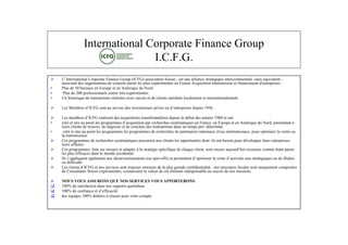 International Corporate Finance Group
                                I.C.F.G.
   L' International Corporate Finance Group (ICFG)-association Suisse-, est une alliance stratégique intercontinentale -sans équivalent -
    associant des organisations de conseils parmi les plus expérimentés en Fusion Acquisition transmission et financement d'entreprises :
•   Plus de 50 bureaux en Europe et en Amérique du Nord
•    Plus de 200 professionnels senior très expérimentés
•   Un historique de transactions réalisées avec succès et de clients satisfaits localement et internationalement.

   L s m r dIF sna sri dsnetsus r é o det pi s eu 15 .
     e Me be ’ G otu e c e i ss rpi s u ’ r re dpi 96
           s C        ve    v ie  v      ne s     s

   L s e be dIF r let e aqit n t nf n lr depuis le début des années 1980 et ont:
      e m m r ’ G é i n ds cu iosr s oti e
                  s C         as               si      a r aè s
•   c é t ia pi l por m s ’ qit n a r hr e systématiques en France, en Europe et en Amérique du Nord, permettant à
     r em s u o te rga e da u io pre ec s
      é                n s          m         c si             c h
    leurs clients de trouver, de négocier et de conclure des transactions dans un temps pré- déterminé.
•    créé et mis au point les programmes les programmes de recherches de partenaires nationaux et/ou internationaux, pour optimiser la vente ou
    la transmission.
   Ces programmes de recherches systématiques procurent aux clients les opportunités dont ils ont besoin pour développer leurs entreprises,
    leurs affaires.
   Ces programmes, faits sur mesure et adaptés à la stratégie spécif u d cau cet otnoe u udhieons o m é parmi
                                                                       i e e hqe ln snecr aj r’ur nu cm e tant
                                                                       q               i ,                o        c
    les plus efficaces dans le monde occidental.
   I s pl unéa m n ax éi etsm n (u p -of epr eet ’p m sra etdat is o sa g
     l ’ p qetgl etu ds vss et o si f ) t e tndot i lvn ’ i t nn t t iques ou de filiales
      sa i                e              n ie s                 n s          m t          i e           e cv é         ré
    en difficulté.
   L s ln dIF ens e i sotoj ret r d lplus grande confidentialité : nos structures locales sont uniquement composées
      e cet ’ G to sr c snt o s n ué ea
           i s C                   ve           uu       o s
    de Consultants Senior expérimentés, connaissant la valeur de cet élément indispensable au succès de nos missions.

   NOUS VOUS ASSURONS QUE NOS SERVICES VOUS APPORTERONS:
   100% de satisfaction dans nos rapports quotidiens
   10 d cni c ede i cé
     0% e of ne t ’ f ai
                  a         fc t
   des équipes 100% dédiées à réussir pour votre compte
 