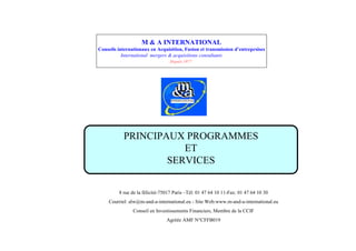 M & A INTERNATIONAL
Conseils internationaux en Acquisition, Fusion et transmission d’
                                                                entreprsises
           International mergers & acquisitions consultants
                                Depuis 1977




           PRINCIPAUX PROGRAMMES
                      ET
                   SERVICES


         8 rue de la félicité-75017 Paris – 01 47 64 10 11-Fax: 01 47 64 10 30
                                           Tél:
    Courriel: alw@m-and-a-international.eu - Site Web:www.m-and-a-international.eu
               Conseil en Investissements Financiers, Membre de la CCIF
                               Agréée AMF N°CFFB019
 
