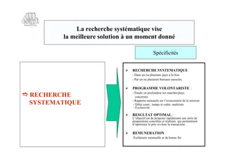 La recherche systématique vise
         la meilleure solution à un moment donné

                                                 Spécificités


                               RECHERCHE SYSTEMATIQUE
                                 - Dans un ou plusieurs pays à la fois.
                                 - Par un ou plusieurs bureaux associés.

                               PROGRAMME VOLONTARISTE :
 RECHERCHE                      - Étudie en profondeur les marchés/pays
                                    concernés.
                                 - Rapports mensuels sur l’  avancement de la mission
  SYSTEMATIQUE                    - Délai court , temps et coûts maîtrisés
                                  - Exclusivité

                               RESULTAT OPTIMAL :
                                 L’objectif est de proposer rapidement une série de
                                 propositions concrètes et réalistes qui permettront
                                 d’optimiser le prix et clore la transaction

                               REMUNERATION
                                 -Forfaitaire mensuelle et de bonne fin
 