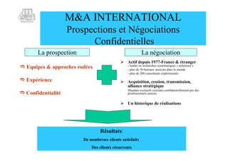 M&A INTERNATIONAL
                    Prospections et Négociations
                          Confidentielles
       La prospection                                     La négociation
                                             Actif depuis 1977-France & étranger
 Equipes & approches rodées                    - leader en recherches systématiques « acheteurs »
                                                - plus de 50 bureaux associés dans le monde
                                                - plus de 200 consultants expérimentés

 Expérience                                 Acquisition, cession, transmission,
                                              alliance stratégique
                                            .   Mandats exclusifs exécutés confidentiellement par des
 Confidentialité                               professionnels seniors


                                             Un historique de réalisations




                                 Résultats:
                        De nombreux clients satisfaits
                            Des clients récurrents
 