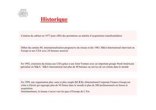 Historique

Création du cabinet en 1977 pour offrir des prestations en matière d’
                                                                    acquisitions transfrontalières



Début des années 80, internationalisation progressive du réseau et dès 1983, M&A International intervient en
Europe et aux USA avec 24 bureaux associés




 En 1992, extension du réseau aux USA grâce à une Joint Venture avec un important groupe Nord-Américain
spécialisé en M&A: M&A International met plus de 40 bureaux au service de ses clients dans le monde




En 1999, une organisation plus vaste et plus souple I.C.F.G. (International Corporate Finance Group) est
créée à Zürich qui regroupe plus de 50 firmes dans le monde et plus de 200 professionnels en fusion et
acquisition.
Simultanément, le réseau s’ouvre vers les pays d’Europe de L’  Est.
 