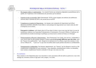 POURQUOI M&A INTERNATIONAL / ICFG ?
     – Des équipes rodées et expérimentées. Les conseils fournis aux entreprises dépendent essentiellement de la
       qat d l xé ec ed ldd a i ds e ons u les donnent.
        ulé e’ pr ne t ea éi tr e pr ne qi
           i, e i                        c ae          s

     – Expertise locale et sectorielle: M&A International / ICFG et leurs équipes ont réalisées de nombreuses
       m s os ase o a e u T ed scn œ ve u T
        i i dn ldm i d B P tu eod urd B P
          sn                   n

     – Compétences en matière de Négociations. nos équipes sont composées de négociateurs qui allient
       éducation,sensibilité culturelle et une solide et vaste pratique des négociations avec toutes sortes de chef
       det pi su lt r n.
        ’ r re sree a ,
          ne s               ri

     – Entregents et relations: actifs depuis plus de 30 ans dans le métier, nous avons tissé des liens et avons de
       nm r sse t n ae bacu det peer dat na e,’ oa da a e,’ d er,
        o be e r aos vc euop ’ r r us ’ i ni sda ct ’ f r da iusd
              u       li                        n e n , co r                    v s f is u t                     e
       personnalités du monde économique et politique au niveau local et central en France et à l'étranger

     – Professionnalisme efficacité et détermination:. Nous fournissons à nos clients des services comparables à
       cu t ué dn l p s r ds aqe da a e avec la très grande différence que chez nous, seuls
        ex r vs ase l ga e bnus ’ f r
              o            s u n                      f is
       ds Sn rt s xé m n s sn ca é d lr lao de vos affaires et que nous sommes à votre
        e “ei sr epr et ” ot hr s ea é i t n
                o è          i é                  g          as i
       service 24heure/24 ; 7 jours sur 7.et que nous travaillons dans la plus parfaite discrétion et confidentialité.

     – Entrepreneurial et indépendant. o br u aprenn ax Sn r qie d i n es de ce fait
                                      N s ue x pa i et u “ei s u l ig ttont
                                               a         tn               o”         s re
       complètement in,dépendant de toute institution . Nous répondons immédiatement à toutes vos demandes,
       nous sommes complètement focalisé à atteindre le but que vous nous avez fixé.

•   En conclusion :
    Nous sommes à votre disposition pour vous rencontrer à votre convenance afin de mettre au point avec vous votre
    stratégie de croissance externe et agir pour votre compte, à vos côtés.
 