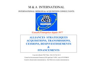 M & A INTERNATIONAL
INTERNATIONAL MERGER & ACQUISITION CONSULTANTS




                 C ne det pi s eus 97
                  o si ’ r r e dp i17
                     l ne s

        ALLIANCES STRATEGIQUES
      ACQUISITIONS, TRANSMISSIONS,
      CESSIONS, DESINVESTISSEMENTS
                    &
             FINANCEMENTS
                  8 rue de la félicité-75017 Paris – 01 47 64 10 11
                                                    Tél:
     C ne e Ivss m n Fnni (I) gé pr’ . F su le N°CFFB019
      osi n nets et i c rCF ar al M..os
         l     ie      a e     é   A
    Courriel: alw@m-and-a-international.eu - Site Web:www.m-and-a-international.eu
 