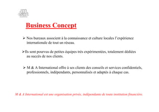 Business Concept
     Nos bureaux associent à la connaissance et culture locales l’
                                                                  expérience
      internationale de tout un réseau.

     sont pourvus de petites équipes très expérimentées, totalement dédiées
     Ils
      au succès de nos clients.


     M & A International offre à ses clients des conseils et services confidentiels,
      professionnels, indépendants, personnalisés et adaptés à chaque cas.




M & A International est une organisation privée, indépendante de toute institution financière.
 