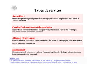Types de services
   Acquisition :
   recherche systématique de partenaires stratégiques dans un ou plusieurs pays (selon le
    souhait du client).


   Cession-Désinvestissement-Transmission :
   recherche en toute confidentialité daq éer p t t le F a c e à ’ rn e.
                                       ’curus oe is n rne t l t gr
                                                 ne              éa
   N t:os er al s uae m nadec s i.
    o nu n t vio q’ c adt ’ l i t
     a      a ln   v       x u vé



   Alliances Stratégiques :
   identification de partenaires en vue de réaliser des alliances stratégiques, joint ventures ou
   autres formes de coopération


   Financement :
   D cnet vce ln n u ra sn l n ier g ia c r e’prt ne t u o s
     e o cr ae lcet o s élo s’ g ei f ni d l éai tr vn
                        i            i e n n n e o o  o
   le financement le plus approprié.

IMPORTANT:
- les mandats exclusifs, hautement confidentiels, ne sont confiés q’ds rf s ne sn r
                                                                   uà e poe i nl ei s
                                                                          so s o
- notre assistance est active dès la prospection, puis lors des néoii s tuq’lcnl i d po t
                                                                 gc t n ej uàa oc s n u rj
                                                                   ao     s       uo     e
 
