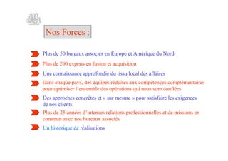 Nos Forces :

Plus de 50 bureaux associés en Europe et Amérique du Nord
Plus de 200 experts en fusion et acquisition
Une connaissance approfondie du tissu local des affaires
Dans chaque pays, des équipes réduites aux compétences complémentaires
pu ot i r’ sm lds pr i s unu sncni s
 or p m s l ne b e oé t n qiosotof e
       i e e            e        ao                      é
Des approches concrètes et « sur mesure » pour satisfaire les exigences
de nos clients
Pu d 2 ane di esse t n poes nee ed m ssions en
 l e 5 nés ’ t e r aos rf i nls te i
   s               nn         li           so l
commun avec nos bureaux associés
Un historique de réalisations
 