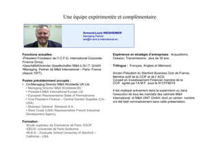 Une équipe expérimentée et complémentaire

                                          Armand-Louis WEISHEIMER
                                          Managing Partner
                                          alw@m-and-a-international.eu




Fonctions actuelles:                                             E p r n ee srtgede t pie Acquisitions,
                                                                  x éi c n t é i ’nr r s:
                                                                       e          a            e s
•rs e t o d tu d lCFG Itrai a C roae
 Pé i n F n ae r e ’ .. .nen t n l op rt
     d                 I.               o                        Cession, Transmissions: plus de 30 ans.
Finance Group;
•Geschäftsführender Gesellschafter M&A U.N.I.T. GmbH             Trilingue : Français, Anglais et Allemand
•Managing Partner de M&A International –Paris- France
(depuis 1977).                                                   Ancien Président du Stanford Business Club de France,
                                                                 Me r a t d l C I e d l C .
                                                                   mbe cf e a CF t e ’ G
                                                                             i                   A
Postes précédemment occupés :                                    Conseil en Investissement Financier membre de la
• Co-Managing Director M&A Wordwide UK Ltd                       CCIF agréé par l’ A.M.F. sous le N°CFFB019
  •Managing Director M&A Worldwide BV
  •President M&A International Europe Ltd                        Il est impliqué activement dans la supervision ou dans
  •European Representative State of Pennsylvania                 lx c t nd tu l ma d t d s a i t M&
                                                                  ’ e ui e o se
                                                                   e      o            s n as e c b es A  n
  •Vice President Finance –Central Garden Supplies (CA-          International et M&A UNIT GmbH; dont un certain nombre
  USA)                                                           ont été listé nominativement dans cette présentation,
  •Directeur Général Sitrawool S.A.
  •West Coast (USA) Representative French Industrial
  Development Agency.

Formation :
  •Ecole supérieur de Commerce de Paris. ESCP.
  •DEUG -Université de Paris.Sorbonne
  •M.B.A. - Graduate School University of Stanford –
  California - USA
 