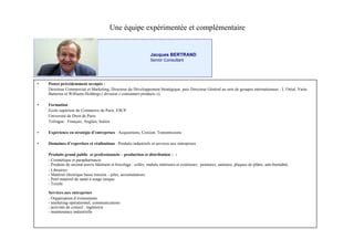 Une équipe expérimentée et complémentaire


                                                                   Jacques BERTRAND
                                                                   Senior Consultant




•   Postes précédemment occupés :
    Directeur Commercial et Marketing, Directeur du Développement Stratégique, puis Directeur Général au sein de groupes internationaux : L’
                                                                                                                                           Oréal, Varta
    Batteries et Williams Holdings ( division « consumers products »).

•   Formation :
    Ecole supérieur de Commerce de Paris. ESCP.
    Université de Droit de Paris.
    Trilingue : Français, Anglais, Italien

•   Expérience en stratégie d’
                             entreprises : Acquisitions, Cession, Transmissions

•   Domaines d’
              expertises et réalisations : Produits industriels et services aux entreprises

    Produits grand public et professionnels –      production et distribution –:
    - Cosmétique et parapharmacie
    - Produits de second œ  uvre bâtiment et bricolage : colles, enduits intérieurs et extérieurs, peintures, sanitaire, plaques de plâtre, anti-humidité,
    - Librairies
    - Matériel électrique basse tension – piles, accumulateurs.
    - Petit matériel de santé à usage unique.
    - Textile

    Services aux entreprises
    - Organisation d’ évènements
    - marketing opérationnel, communications
    - activités de conseil : ingénierie
    - maintenance industrielle
 