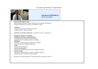 Une équipe expérimentée et complémentaire




                                                                Jean-Bruno FONTANILLE
                                                                Senior Consultant


•   Postes précédemment occupés :
    DRH, Directeur Juridique, Secrétaire Général au sein de groupes internationaux
    Dirigeant de PME dans les industries cosmétiques et textiles.

•   Formation :
    Troisième cycle en Droit des Affaires, IAE, ICG. –
    Trlingue: Français, Anglais, Allemand

•   Expérience en stratégie d’
                             entreprises : Acquisitions, Cession, Transmissions

•   Domaines d’   expertises et réalisations :
    Installations électriques et génie climatique :
    Acquisitions pour le compte de majors du secteur.
    Acquisitions pour le compte de groupes en formation .
    Métallurgie :
    Vente d’ société de chemin de câbles et de caillebotis.
              une
    Vente d’ société de charpente métallique.
              une
    Textile :
    Vente de sociétés de lingerie.
    Services aux entreprises :
    Ventes de sociétés prestataires de services, transports maritimes.
    Bureaux d’   études :
    Acquisitions notamment dans le secteur de l’   industrie nucléaire.
    Acquisitions dans le domaine du risque industriel.

•   Chargé de cours (Droit des affaires et analyse financière), Université de Paris 13.
 