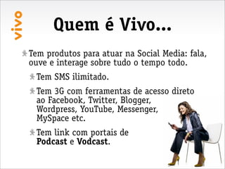 Quem é Vivo...
Tem produtos para atuar na Social Media: fala,
ouve e interage sobre tudo o tempo todo.
 Tem SMS ilimitado.
 Tem 3G com ferramentas de acesso direto
 ao Facebook, Twitter, Blogger,
 Wordpress, YouTube, Messenger,
 MySpace etc.
 Tem link com portais de
 Podcast e Vodcast.
 