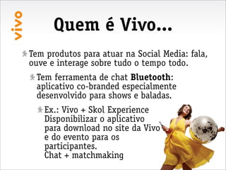 Quem é Vivo...
Tem produtos para atuar na Social Media: fala,
ouve e interage sobre tudo o tempo todo.
 Tem ferramenta de chat Bluetooth:
 aplicativo co-branded especialmente
 desenvolvido para shows e baladas.
   Ex.: Vivo + Skol Experience
   Disponibilizar o aplicativo
   para download no site da Vivo
   e do evento para os
   participantes.
   Chat + matchmaking
 