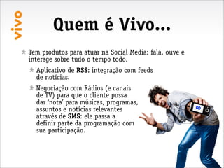Quem é Vivo...
Tem produtos para atuar na Social Media: fala, ouve e
interage sobre tudo o tempo todo.
  Aplicativo de RSS: integração com feeds
  de notícias.
  Negociação com Rádios (e canais
  de TV) para que o cliente possa
  dar ‘nota’ para músicas, programas,
  assuntos e notícias relevantes




                                                        8
  através de SMS: ele passa a
  definir parte da programação com
  sua participação.
 