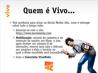 Quem é Vivo...
Tem produtos para atuar na Social Media: fala, ouve e interage
sobre tudo o tempo todo.
  Associar-se com o site
  http://www.moviemobz.com
  Mobilização: através do cadastro e da
  intenção de assistir um filme, o site,
  após receber um número X de
  intenções, reserva uma sala e informa




                                                          8
  aos usuários a data e horário no
  qual o filme escolhido será (re)exibido.
  Criar o Cineclube VivoMobz
 