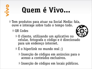Quem é Vivo...
Tem produtos para atuar na Social Media: fala,
ouve e interage sobre tudo o tempo todo.
  QR Codes
    O cliente, utilizando um aplicativo no
    celular, fotografa o código e é direcionado
    para um endereço internet.
    É o hiperlink no mundo real ;)
      Inserção de códigos em anúncios para o
      acesso a conteúdos exclusivos.
      Inserção de códigos em locais públicos.
 