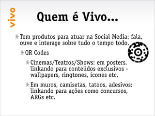 Quem é Vivo...
Tem produtos para atuar na Social Media: fala,
ouve e interage sobre tudo o tempo todo.
 QR Codes
   Cinemas/Teatros/Shows: em posters,
   linkando para conteúdos exclusivos -
   wallpapers, ringtones, ícones etc.
   Em muros, camisetas, tatoos, adesivos:
   linkando para ações como concursos,
   ARGs etc.
 
