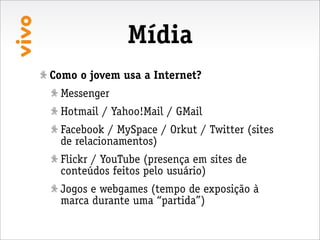 Mídia
Como o jovem usa a Internet?
  Messenger
  Hotmail / Yahoo!Mail / GMail
  Facebook / MySpace / Orkut / Twitter (sites
  de relacionamentos)
  Flickr / YouTube (presença em sites de
  conteúdos feitos pelo usuário)
  Jogos e webgames (tempo de exposição à
  marca durante uma “partida”)
 