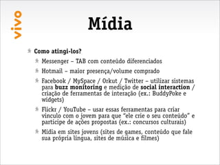 Mídia
Como atingi-los?
  Messenger – TAB com conteúdo diferenciados
  Hotmail – maior presença/volume comprado
  Facebook / MySpace / Orkut / Twitter – utilizar sistemas
  para buzz monitoring e medição de social interaction /
  criação de ferramentas de interação (ex.: BuddyPoke e
  widgets)
  Flickr / YouTube – usar essas ferramentas para criar
  vinculo com o jovem para que “ele crie o seu conteúdo” e
  participe de ações propostas (ex.: concursos culturais)
  Mídia em sites jovens (sites de games, conteúdo que fale
  sua própria língua, sites de música e filmes)
 