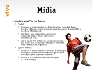 Mídia
Associar a marca Vivo com Esportes
   Futebol
       Patrocinar os principais sites que falam de futebol (LanceNet, Gazeta
       Esportiva e Placar) e os dois principais canais de esportes de portais (Terra
       Esportes e UOL Esportes);
       Criar bolões para os principais campeonatos
       (Brasileirão, Copa do Brasil, Libertadores) –
       benefício: AIR TIME!
       Criar o Espaço Vivo do Torcedor, ingresso mais barato
       para cliente Vivo, ou alguma outra ação de fidelidade,
       como a Nestlé já fez no passado;
   Esportes Radicais
       Patrocinar os principais sites de categoria e competições
       ao longo do ano com conteúdo exclusivo para clientes
       Vivo: reportagens, ringtones, vídeos etc.
       Patrocinar sites de informações meteorológicas
       (Ex.: Clima Tempo)
 