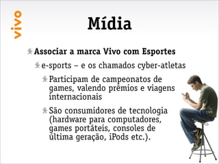 Mídia
Associar a marca Vivo com Esportes
 e-sports – e os chamados cyber-atletas
   Participam de campeonatos de
   games, valendo prêmios e viagens
   internacionais
   São consumidores de tecnologia
   (hardware para computadores,
   games portáteis, consoles de
   última geração, iPods etc.).
 