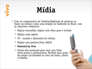 Mídia
Criar os campeonatos de ‘texting’(digitação de palavras ou
frases no celular) como uma atração no Caldeirão do Huck, com
as seguintes categorias:
  Digitar escondido: digitar sem olhar para o teclado
  Digitar mais rápido.
  T9 – usando o dicionário do celular.
  Digitar uma palavra/frase difícil.
  Powered by Vivo
  Possui alto potencial para virar uma febre
  entre jovens e adolescentes. Perfeito para ações
  de campo (co-branded ou não) em bares, shows
  e baladas.
 