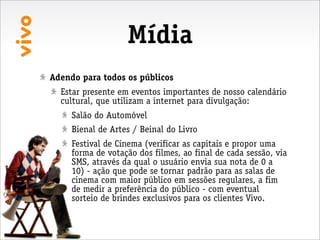 Mídia
Adendo para todos os públicos
  Estar presente em eventos importantes de nosso calendário
  cultural, que utilizam a internet para divulgação:
     Salão do Automóvel
     Bienal de Artes / Beinal do Livro
     Festival de Cinema (verificar as capitais e propor uma
     forma de votação dos filmes, ao final de cada sessão, via
     SMS, através da qual o usuário envia sua nota de 0 a
     10) - ação que pode se tornar padrão para as salas de
     cinema com maior público em sessões regulares, a fim
     de medir a preferência do público - com eventual
     sorteio de brindes exclusivos para os clientes Vivo.
 