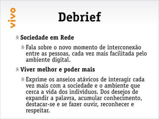Debrief
Sociedade em Rede
 Fala sobre o novo momento de interconexão
 entre as pessoas, cada vez mais facilitada pelo
 ambiente digital.
Viver melhor e poder mais
 Exprime os anseios atávicos de interagir cada
 vez mais com a sociedade e o ambiente que
 cerca a vida dos indivíduos. Dos desejos de
 expandir a palavra, acumular conhecimento,
 destacar-se e se fazer ouvir, reconhecer e
 respeitar.
 