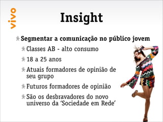 Insight
Segmentar a comunicação no público jovem
 Classes AB - alto consumo
 18 a 25 anos
 Atuais formadores de opinião de
 seu grupo
 Futuros formadores de opinião
 São os desbravadores do novo
 universo da ‘Sociedade em Rede’
 