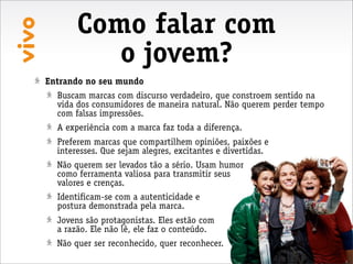 Como falar com
          o jovem?
Entrando no seu mundo
  Buscam marcas com discurso verdadeiro, que constroem sentido na
  vida dos consumidores de maneira natural. Não querem perder tempo
  com falsas impressões.
  A experiência com a marca faz toda a diferença.
  Preferem marcas que compartilhem opiniões, paixões e
  interesses. Que sejam alegres, excitantes e divertidas.
  Não querem ser levados tão a sério. Usam humor
  como ferramenta valiosa para transmitir seus
  valores e crenças.
  Identificam-se com a autenticidade e
  postura demonstrada pela marca.
  Jovens são protagonistas. Eles estão com
  a razão. Ele não lê, ele faz o conteúdo.
  Não quer ser reconhecido, quer reconhecer.
 