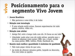 Posicionamento para o
 segmento Vivo Jovem
Jovem Brasileiro
  Não pertence a uma tribo; é de todas
Relação com tecnologia
  É uma relação multi-coisas. Querem experimentar de tudo:
  games, música, vídeo etc.
Relação com celular
  Amigo fiel: está o tempo todo com ele. 24 horas ao seu lado.
  Liberdade: pode estar com ele onde estiver, permite que o
  jovem se expresse como quiser: SMS, voz, e-mail, recado
  na caixa postal, MMS, twitter, Flickr, Facebook etc.
Quanto mais melhor: quantidade é sinônimo de qualidade
  Vale mais pegar várias do que uma.
  Ao invés de oferecer minutos grátis, torpedo ou desconto,
  fica com todas as opções.
 
