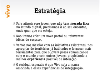 Estratégia
Para atingir esse jovem que não tem morada fixa
no mundo digital, precisamos ir ao seu encontro,
onde quer que ele esteja.
Não iremos criar um novo portal ou reinventar
idéias de sucesso.
Vamos nos mesclar com as iniciativas existentes, nos
apropriar de territórios já habitados e fornecer mais
ferramentas para que o jovem possa comunicar-se
com o mundo e com outros jovens, propiciando a
melhor experiência possível de interação.
O residual esperado é que Vivo seja a marca
associada a essas experiências de inte(g)ração.
 