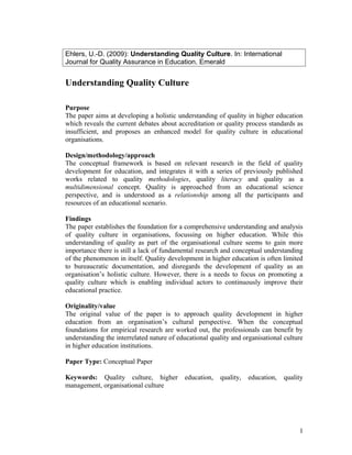 Ehlers, U.-D. (2009): Understanding Quality Culture. In: International
Journal for Quality Assurance in Education. Emerald


Understanding Quality Culture

Purpose
The paper aims at developing a holistic understanding of quality in higher education
which reveals the current debates about accreditation or quality process standards as
insufficient, and proposes an enhanced model for quality culture in educational
organisations.

Design/methodology/approach
The conceptual framework is based on relevant research in the field of quality
development for education, and integrates it with a series of previously published
works related to quality methodologies, quality literacy and quality as a
multidimensional concept. Quality is approached from an educational science
perspective, and is understood as a relationship among all the participants and
resources of an educational scenario.

Findings
The paper establishes the foundation for a comprehensive understanding and analysis
of quality culture in organisations, focussing on higher education. While this
understanding of quality as part of the organisational culture seems to gain more
importance there is still a lack of fundamental research and conceptual understanding
of the phenomenon in itself. Quality development in higher education is often limited
to bureaucratic documentation, and disregards the development of quality as an
organisation’s holistic culture. However, there is a needs to focus on promoting a
quality culture which is enabling individual actors to continuously improve their
educational practice.

Originality/value
The original value of the paper is to approach quality development in higher
education from an organisation’s cultural perspective. When the conceptual
foundations for empirical research are worked out, the professionals can benefit by
understanding the interrelated nature of educational quality and organisational culture
in higher education institutions.

Paper Type: Conceptual Paper

Keywords: Quality culture, higher          education,   quality,   education,   quality
management, organisational culture




                                                                                     1
 