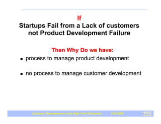 If
Startups Fail from a Lack of customers
   not Product Development Failure

              Then Why Do we have:
!   process to manage product development

!   no process to manage customer development




      Customer Development in the High-Tech Enterprise   Fall 2009
 