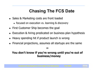 Chasing The FCS Date
!   Sales & Marketing costs are front loaded
    "   focused on execution vs. learning & discovery
!   First Customer Ship becomes the goal
!   Execution & hiring predicated on business plan hypothesis
!   Heavy spending hit if product launch is wrong
!   Financial projections, assumes all startups are the same
                                         =
    You don’t know if you’re wrong until you’re out of
                     business/money


         Customer Development in the High-Tech Enterprise   Fall 2009
 