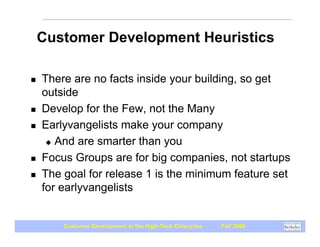 Customer Development Heuristics

!   There are no facts inside your building, so get
    outside
!   Develop for the Few, not the Many
!   Earlyvangelists make your company
     " And are smarter than you

!   Focus Groups are for big companies, not startups
!   The goal for release 1 is the minimum feature set
    for earlyvangelists


        Customer Development in the High-Tech Enterprise   Fall 2009
 