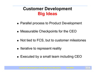 Customer Development
              Big Ideas

!    Parallel process to Product Development

!    Measurable Checkpoints for the CEO

!    Not tied to FCS, but to customer milestones

!    Iterative to represent reality

!    Executed by a small team including CEO


    Customer Development in the High-Tech Enterprise   Fall 2009
 