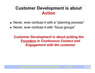 Customer Development is about
                Action

!   Never, ever confuse it with a “planning process”
!   Never, ever confuse it with “focus groups”

    Customer Development is about putting the
        Founders in Continuous Contact and
          Engagement with the customer




       Customer Development in the High-Tech Enterprise   Fall 2009
 
